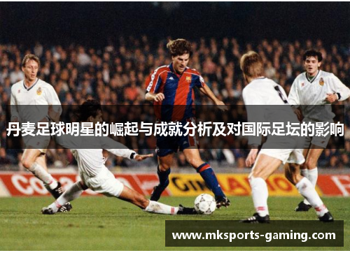 丹麦足球明星的崛起与成就分析及对国际足坛的影响