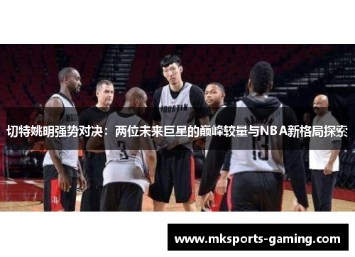切特姚明强势对决：两位未来巨星的巅峰较量与NBA新格局探索