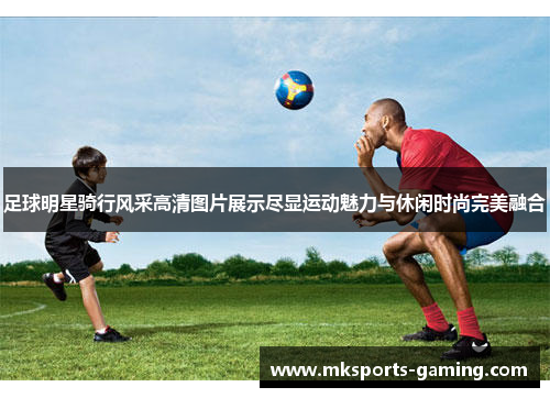 足球明星骑行风采高清图片展示尽显运动魅力与休闲时尚完美融合