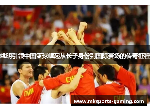 姚明引领中国篮球崛起从长子身份到国际赛场的传奇征程