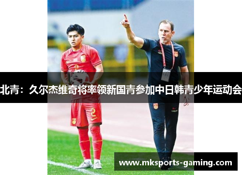 北青：久尔杰维奇将率领新国青参加中日韩青少年运动会