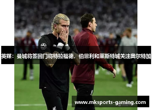 英媒：曼城将签回门将特拉福德，伯恩利和莱斯特城关注奥尔特加